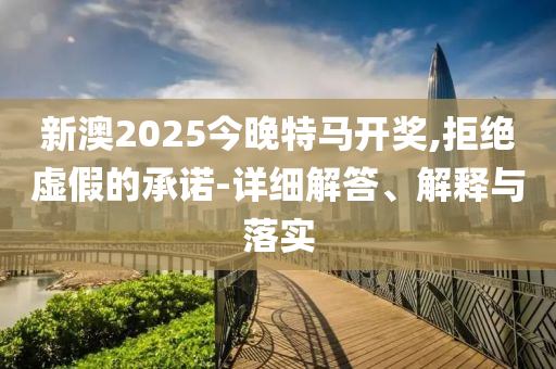 新澳2025今晚特马开奖,拒绝虚假的承诺-详细解答、解释与落实