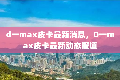 d一max皮卡最新消息，D一max皮卡最新动态报道