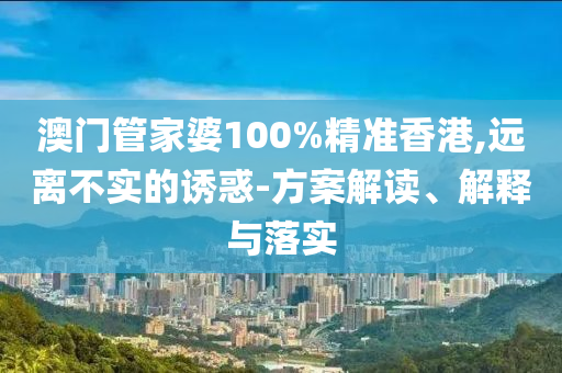澳门管家婆100%精准香港,远离不实的诱惑-方案解读、解释与落实