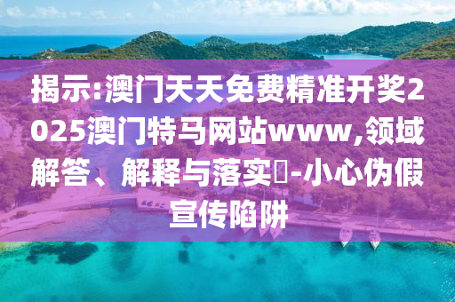 揭示:澳门天天免费精准开奖2025澳门特马网站www,领域解答、解释与落实​-小心伪假宣传陷阱