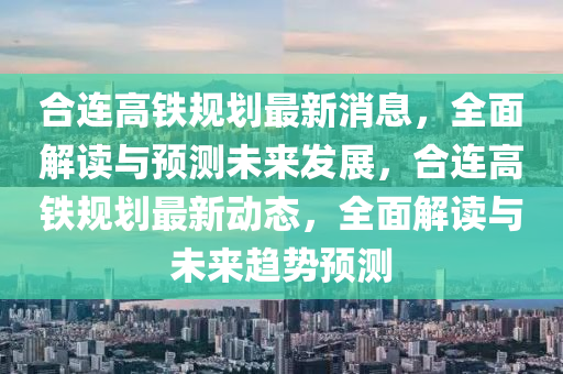 合连高铁规划最新消息，全面解读与预测未来发展，合连高铁规划最新动态，全面解读与未来趋势预测山东水清源环保科技有限公司
