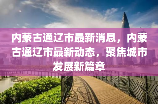 内蒙古通辽市最新消息，内蒙古通辽市最新动态，聚焦城市发展新篇章山东水清源环保科技有限公司