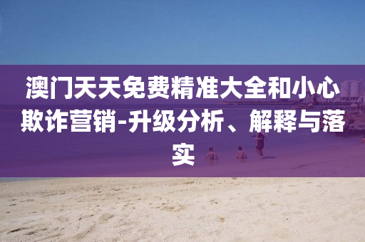 澳门天天免费精准大全和小心欺诈营销-升级分析、解释与落实