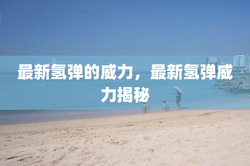最新氢弹的威力，最新氢弹威力揭秘