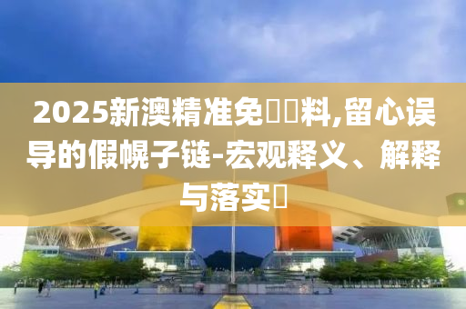 2025新澳精准免費資料,留心误导的假幌子链-宏观释义、解释与落实​