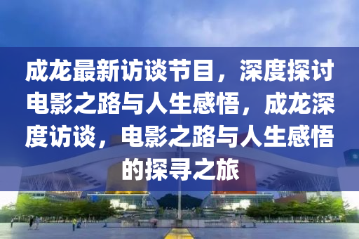 成龙最新访谈节目，深度探讨电影之路与人生感悟，成龙深度访谈，电影之路与人山东水清源环保科技有限公司生感悟的探寻之旅