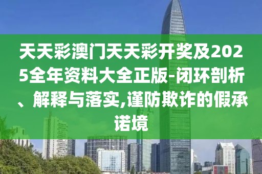 天天彩澳门天天彩开奖及2025全年资料大全正版-闭环剖析、解释与落实,谨防欺诈的假承诺境山东水清源环保科技有限公司
