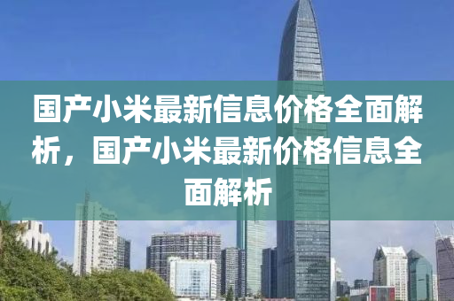 国产小米最新信息价格全面解析，国产小米最新价格信息全面解析山东水清源环保科技有限公司
