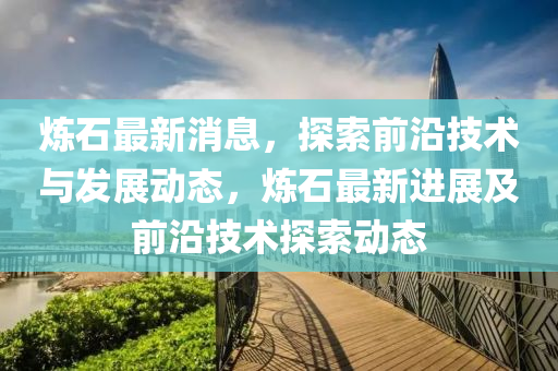 炼石最新消息，探索前沿技术与发展动态，炼石最新进展及前沿技术探索动态山东水清源环保科技有限公司
