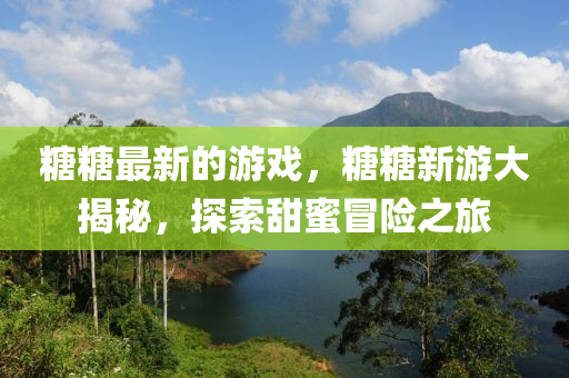 糖糖最新的游戏，糖糖新游大揭秘，探索甜蜜冒险之旅山东水清源环保科技有限公司