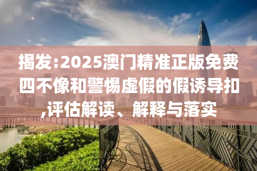 揭发:2025澳门精准正版免费四不像和警惕虚假的假诱导扣,评估解读、解释与落实