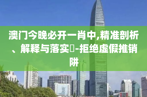 澳门今晚必开一肖中,精准剖析、解释与落实​-拒绝虚假推销阱
