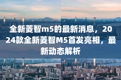 全新菱智m5的最新消息，2024款全新菱智M5首发亮相，最新动态解析