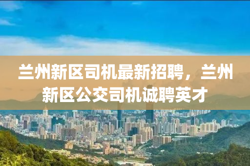 兰州新区司机最新招聘，兰州新区公交司机诚聘英才