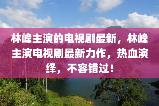 林峰主演的电视剧最新，林峰主演电视剧最新力作，热血演绎，不容错过！