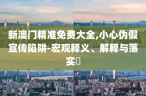 新澳门精准免费大全,小心伪假宣传陷阱-宏观释义、解释与落实​