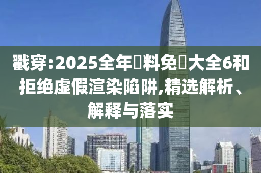 戳穿:2025全年資料免費大全6和拒绝虚假渲染陷阱,精选解析、解释与落实
