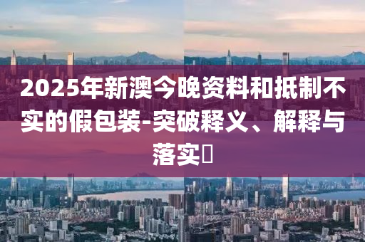 2025年新澳今晚资料和抵制不实的假包装-突破释义、解释与落实​