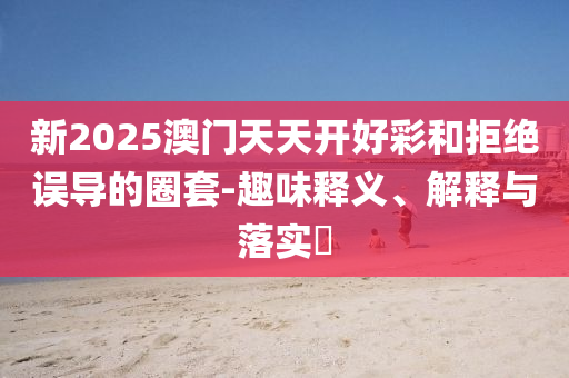 新2025澳门天天开好彩和拒绝误导的圈套-趣味释义、解释与落实​