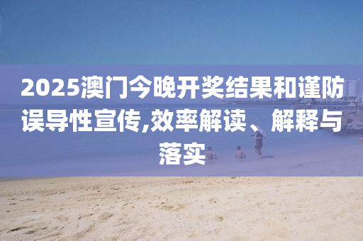 2025澳门今晚开奖结果和谨防误导性宣传,效率解读、解释与落实