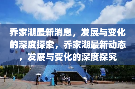 乔家湖最新消息，发展与变化的深度探索，乔家湖最新动态，发展与变化的深度探究
