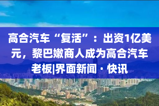 高合汽车“复活”：出资1亿美元，黎巴嫩商人成为高合汽车老板|界面新闻 · 快讯