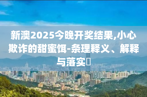 新澳2025今晚开奖结果,小心欺诈的甜蜜饵-条理释义、解释与落实​