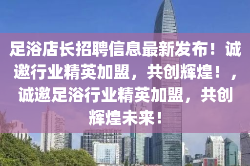 足浴店长招聘信息最新发布！诚邀行业精英加盟，共创辉煌！，诚邀足浴行业精英加盟，共创辉煌未来！