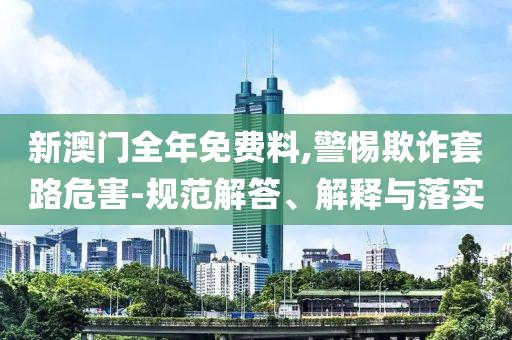 新澳门全年免费料,警惕欺诈套路危害-规范解答、解释与落实