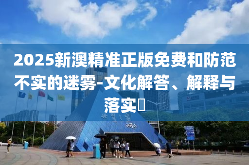 2025新澳精准正版免费和防范不实的迷雾-文化解答、解释与落实​