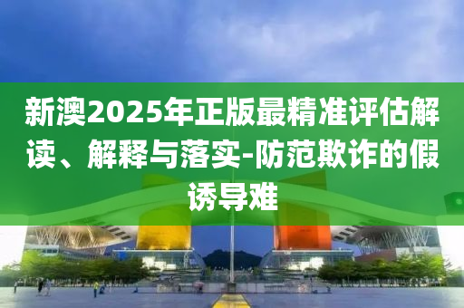 新澳2025年正版最精准评估解读、解释与落实-防范欺诈的假诱导难