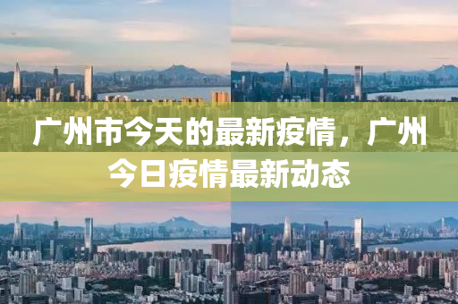 广州市今天的最新疫情，广州今日疫情最新动态