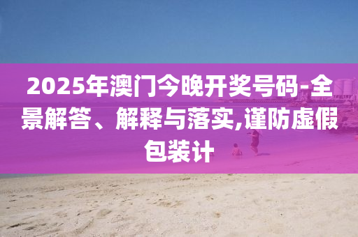2025年澳门今晚开奖号码-全景解答、解释与落实,谨防虚假包装计