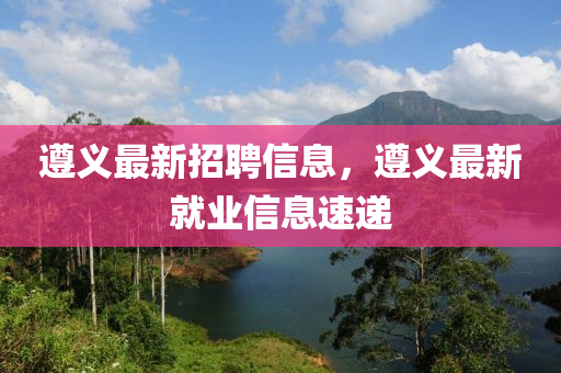 遵义最新招聘信息，遵义最新就业信息速递