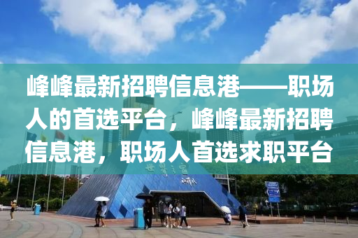峰峰最新招聘信息港——职场人的首选平台，峰峰最新招聘信息港，职场人首选求职平台