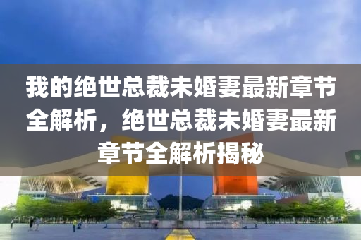 我的绝世总裁未婚妻最新章节全解析，绝世总裁未婚妻最新章节全解析揭秘