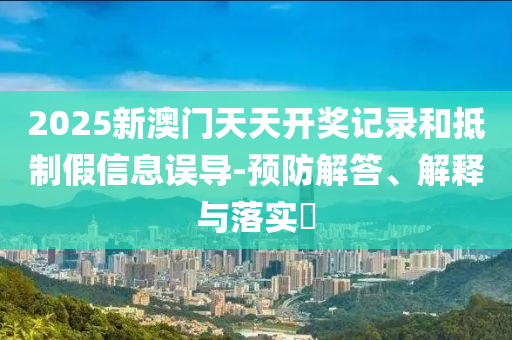 2025新澳门天天开奖记录和抵制假信息误导-预防解答、解释与落实​