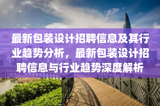 最新包装设计招聘信息及其行业趋势分析，最新包装设计招聘信息与行业趋势深度解析