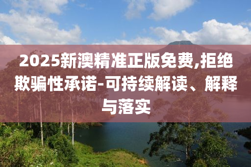 2025新澳精准正版免费,拒绝欺骗性承诺-可持续解读、解释与落实