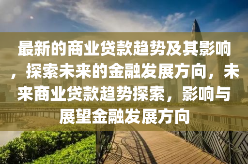 最新的商业贷款趋势及其影响，探索未来的金融发展方向，未来商业贷款趋势探索，影响与展望金融发展方向