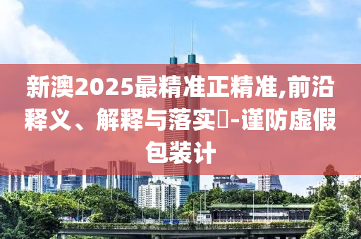 新澳2025最精准正精准,前沿释义、解释与落实​-谨防虚假包装计