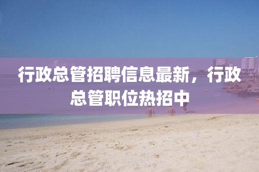 行政总管招聘信息最新，行政总管职位热招中