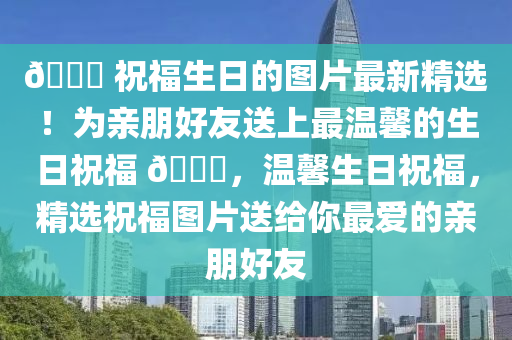 🎉 祝福生日的图片最新精选！为亲朋好友送上最温馨的生日祝福 🎂，温馨生日祝福，精选祝福图片送给你最爱的亲朋好友
