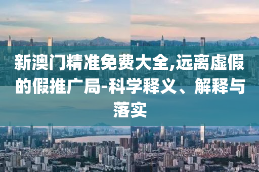 新澳门精准免费大全,远离虚假的假推广局-科学释义、解释与落实