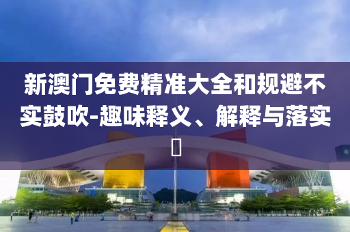 新澳门免费精准大全和规避不实鼓吹-趣味释义、解释与落实​