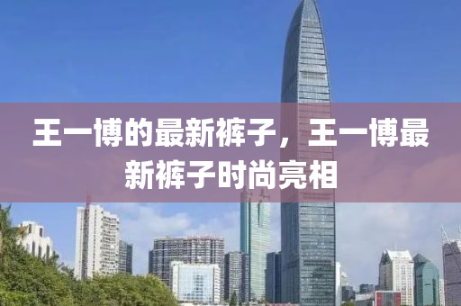 王一博的最新裤子，王一博最新裤子时尚亮相