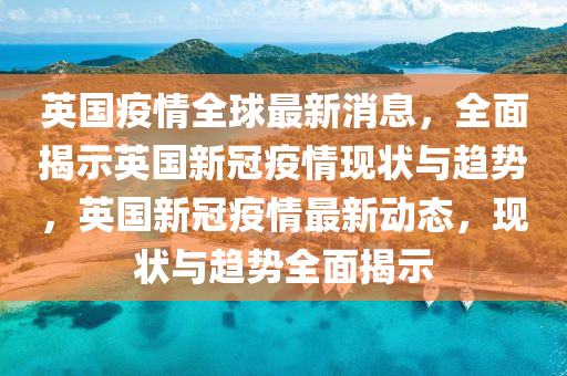 英国疫情全球最新消息，全面揭示英国新冠疫情现状与趋势，英国新冠疫情最新动态，现状与趋势全面揭示