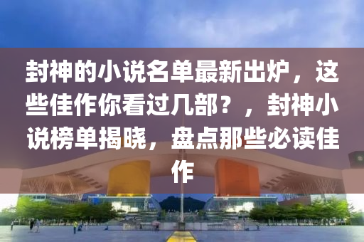 封神的小说名单最新出炉，这些佳作你看过几部？，封神小说榜单揭晓，盘点那些必读佳作
