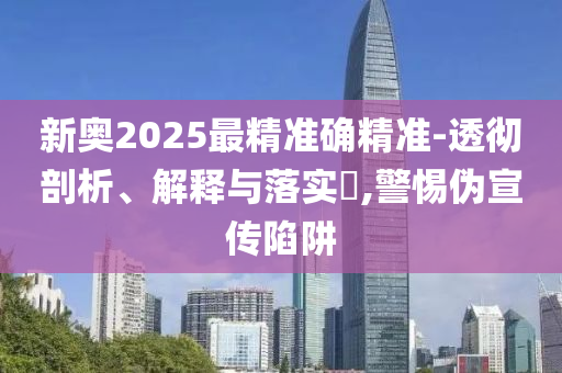新奥2025最精准确精准-透彻剖析、解释与落实​,警惕伪宣传陷阱