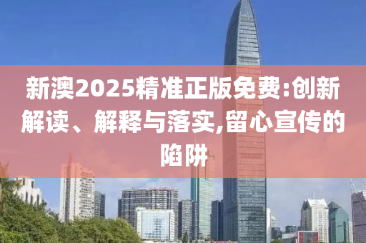 新澳2025精准正版免费:创新解读、解释与落实,留心宣传的陷阱